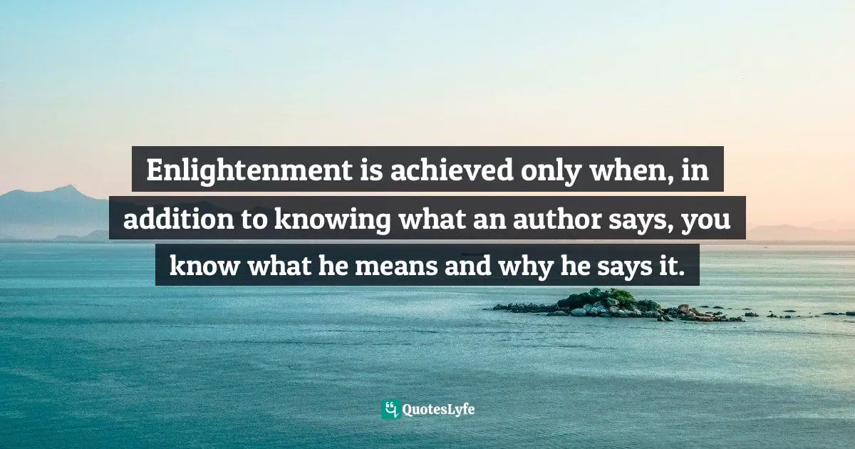 Enlightenment is achieved only when, in addition to knowing what an author says, you know what he means and why he says it.