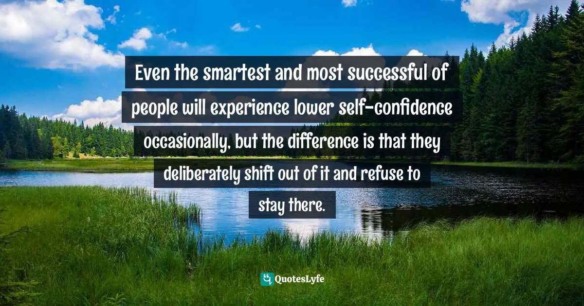 Even the smartest and most successful of people will experience lower self-confidence occasionally, but the difference is that they deliberately shift out of it and refuse to stay there.