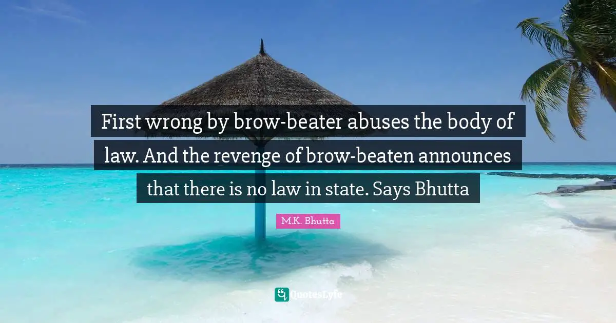 First wrong by brow-beater abuses the body of law. And the revenge of brow-beaten announces that there is no law in state. Says Bhutta