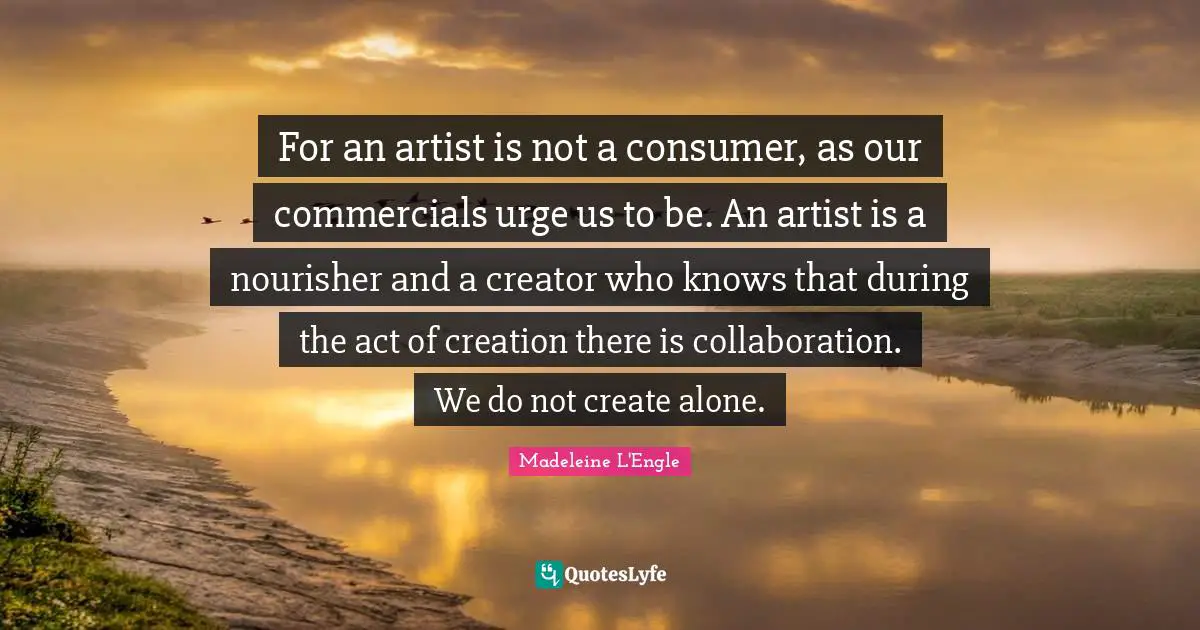 For an artist is not a consumer, as our commercials urge us to be. An artist is a nourisher and a creator who knows that during the act of creation there is collaboration. We do not create alone.