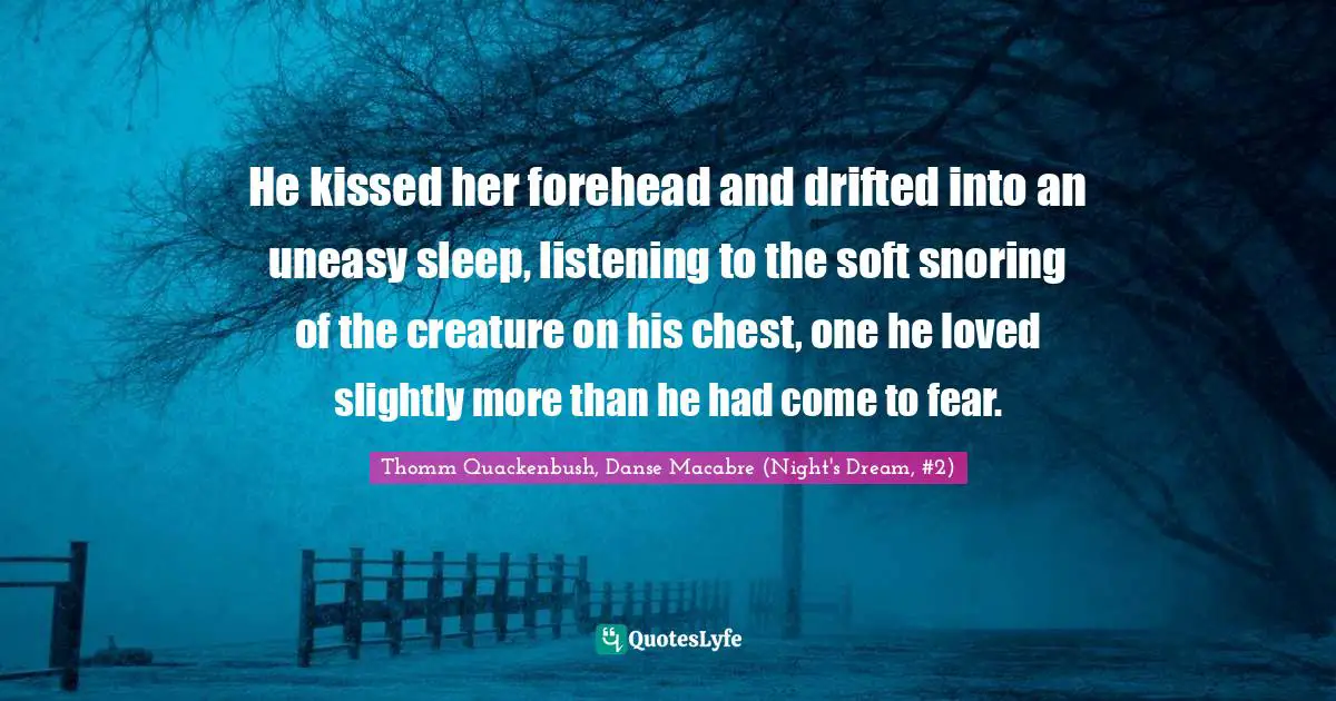 He kissed her forehead and drifted into an uneasy sleep, listening to the soft snoring of the creature on his chest, one he loved slightly more than he had come to fear.