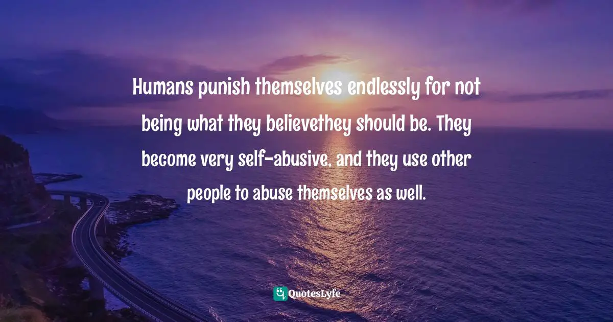 Humans punish themselves endlessly for not being what they believethey should be. They become very self-abusive, and they use other people to abuse themselves as well.