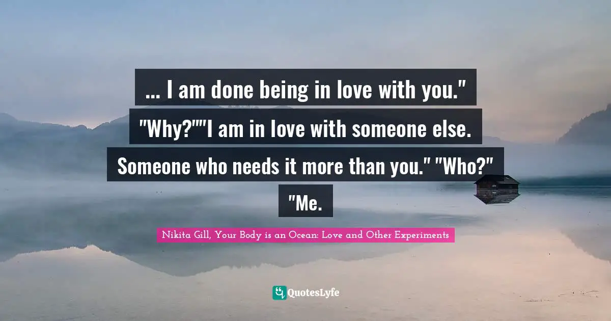 ... I am done being in love with you." "Why?""I am in love with someone else. Someone who needs it more than you." "Who?" "Me.