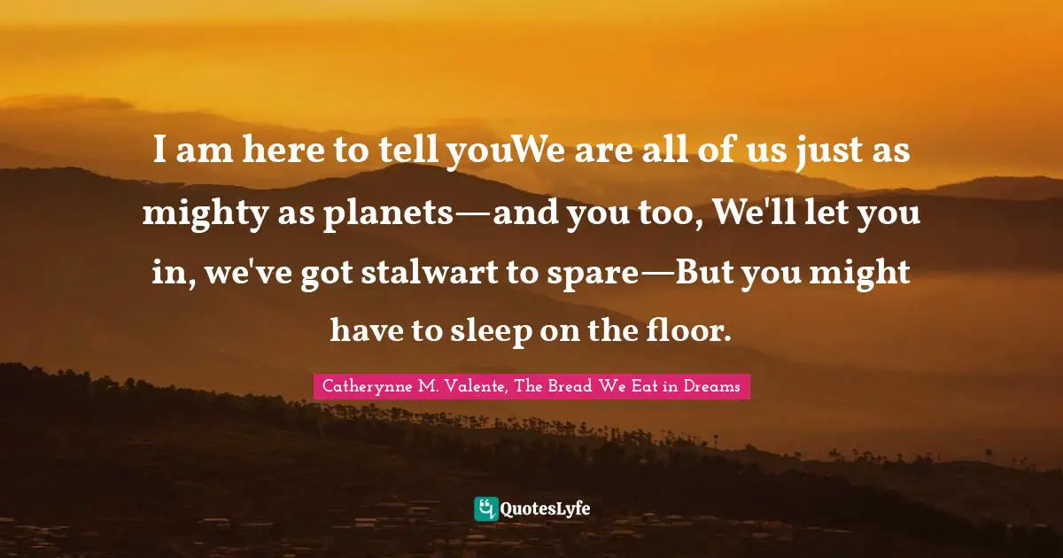I am here to tell youWe are all of us just as mighty as planets—and you too, We'll let you in, we've got stalwart to spare—But you might have to sleep on the floor.