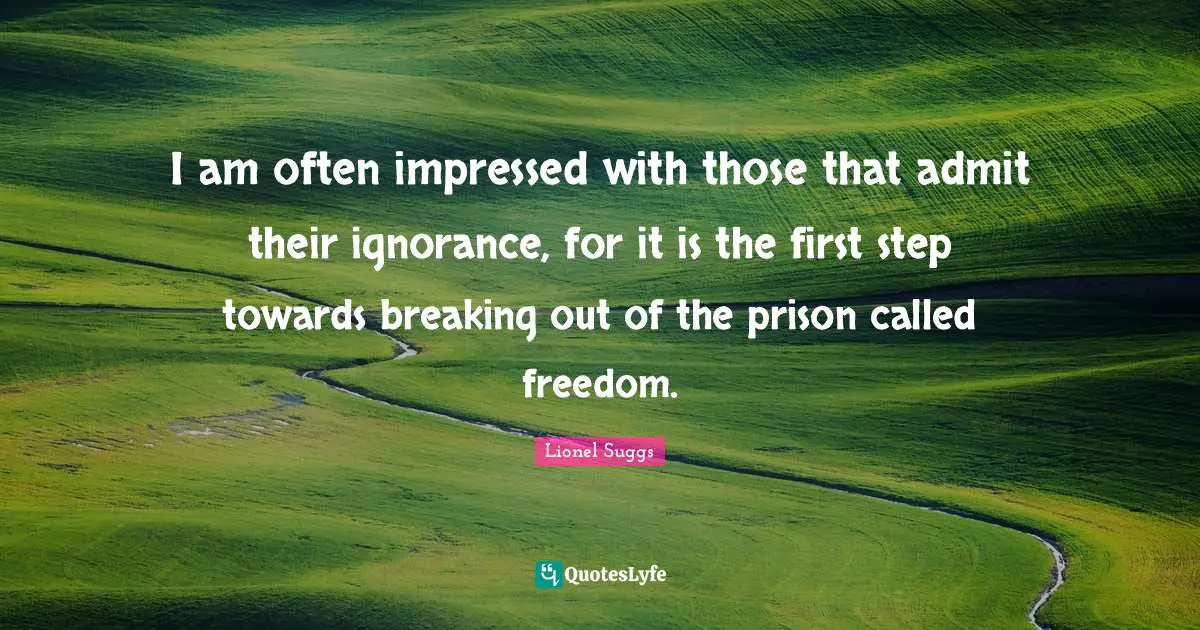 I am often impressed with those that admit their ignorance, for it is the first step towards breaking out of the prison called freedom.