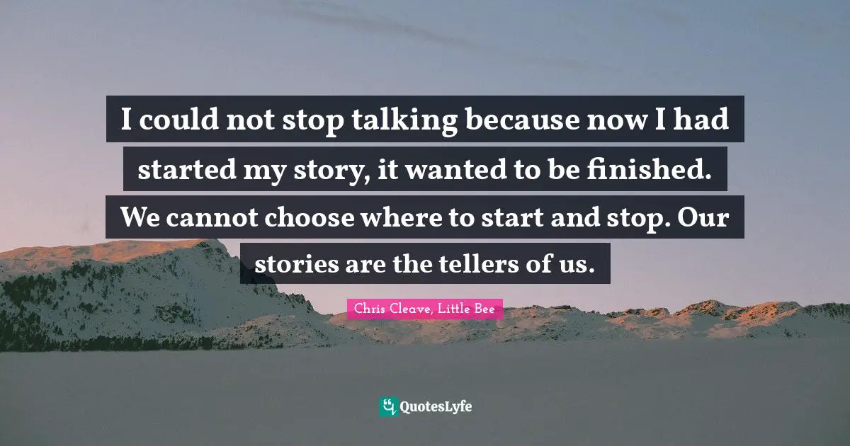 I could not stop talking because now I had started my story, it wanted to be finished. We cannot choose where to start and stop. Our stories are the tellers of us.
