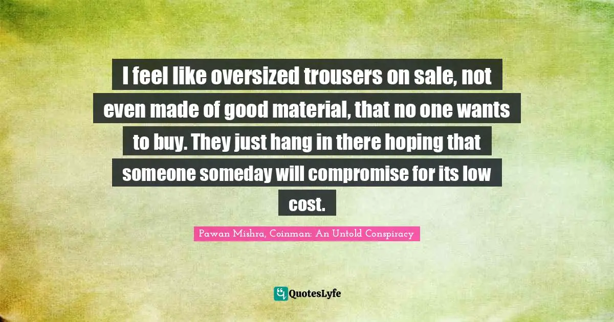I feel like oversized trousers on sale, not even made of good material, that no one wants to buy. They just hang in there hoping that someone someday will compromise for its low cost.