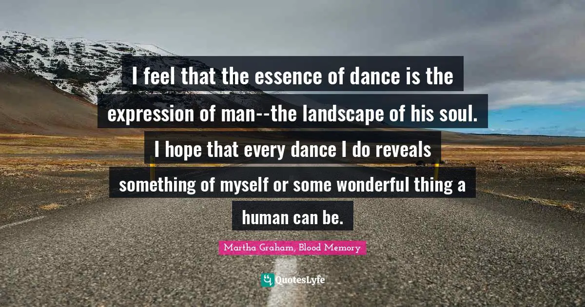 I feel that the essence of dance is the expression of man--the landscape of his soul. I hope that every dance I do reveals something of myself or some wonderful thing a human can be.