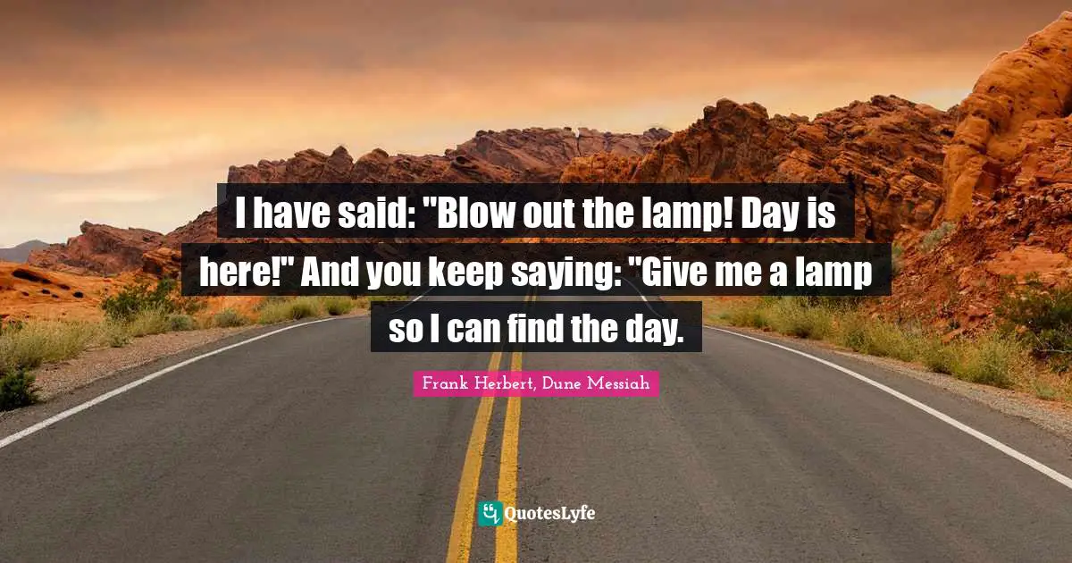 I have said: "Blow out the lamp! Day is here!" And you keep saying: "Give me a lamp so I can find the day.