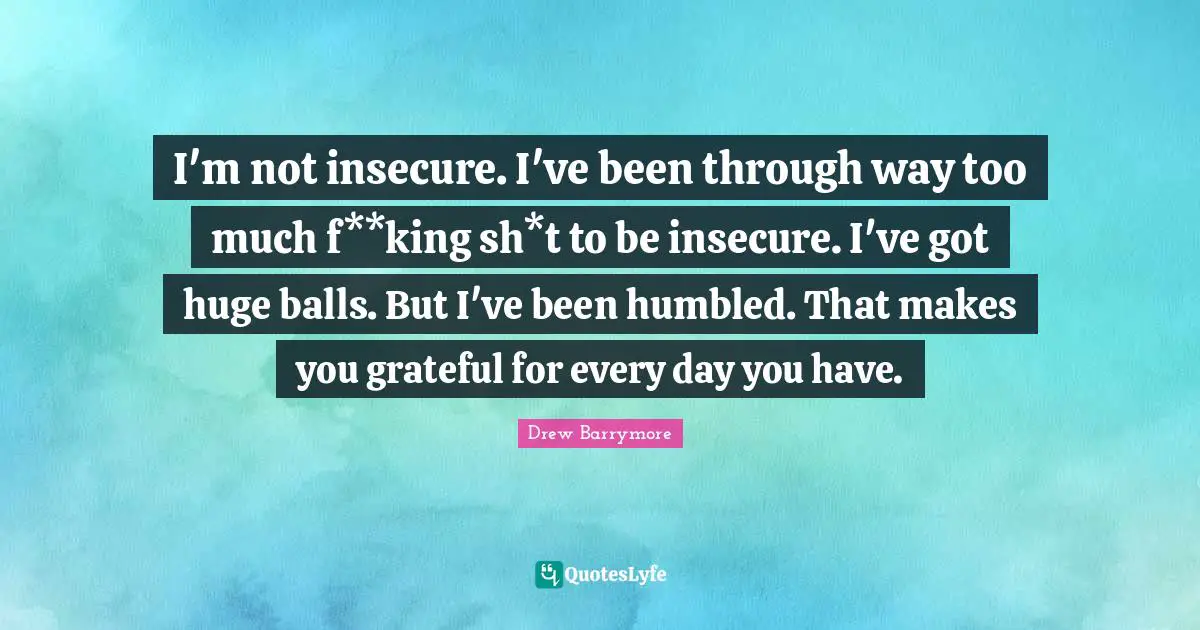 I'm not insecure. I've been through way too much f**king sh*t to be insecure. I've got huge balls. But I've been humbled. That makes you grateful for every day you have.