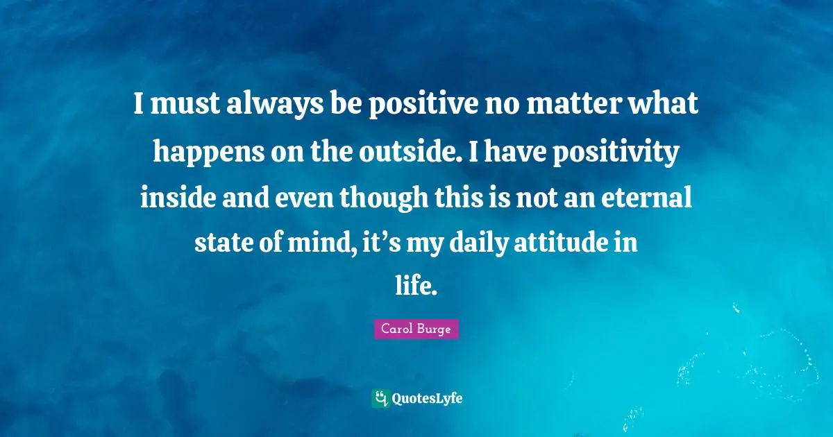 I must always be positive no matter what happens on the outside. I have positivity inside and even though this is not an eternal state of mind, it’s my daily attitude in life.