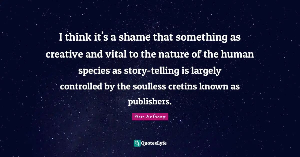 Piers Anthony Quotes: I think it's a shame that something as creative and vital to the nature of the human species as story-telling is largely controlled by the soulless cretins known as publishers.