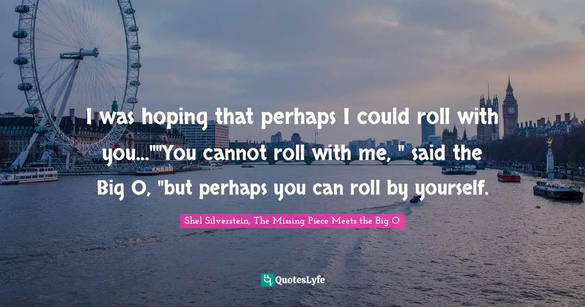 I was hoping that perhaps I could roll with you...""You cannot roll with me, " said the Big O, "but perhaps you can roll by yourself.