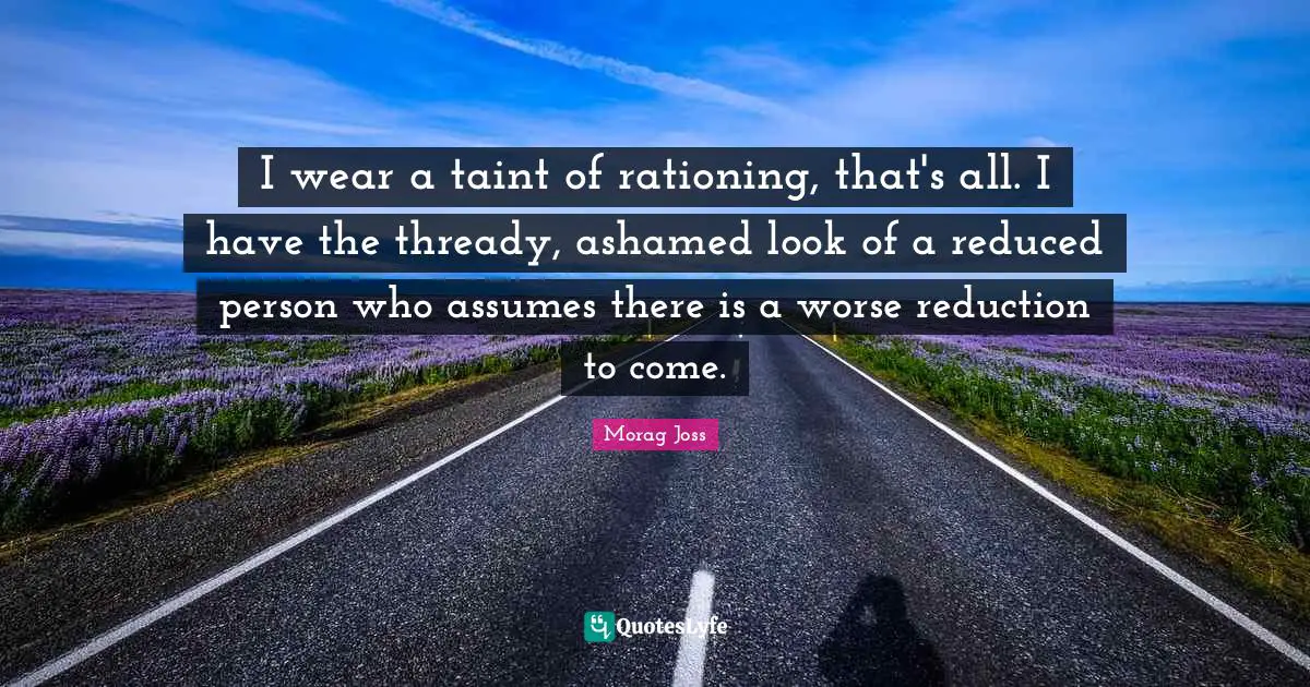 I wear a taint of rationing, that's all. I have the thready, ashamed look of a reduced person who assumes there is a worse reduction to come.