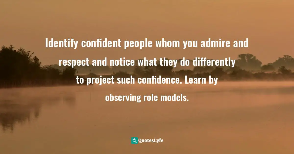 Identify confident people whom you admire and respect and notice what they do differently to project such confidence. Learn by observing role models.