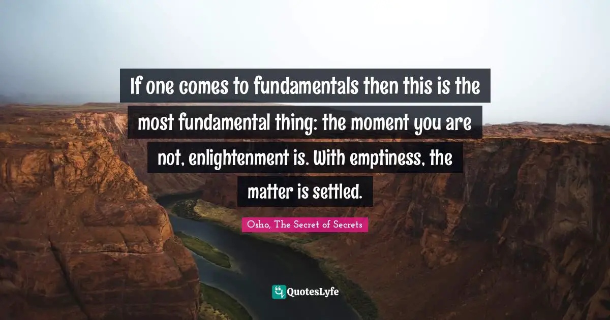 If one comes to fundamentals then this is the most fundamental thing: the moment you are not, enlightenment is. With emptiness, the matter is settled.