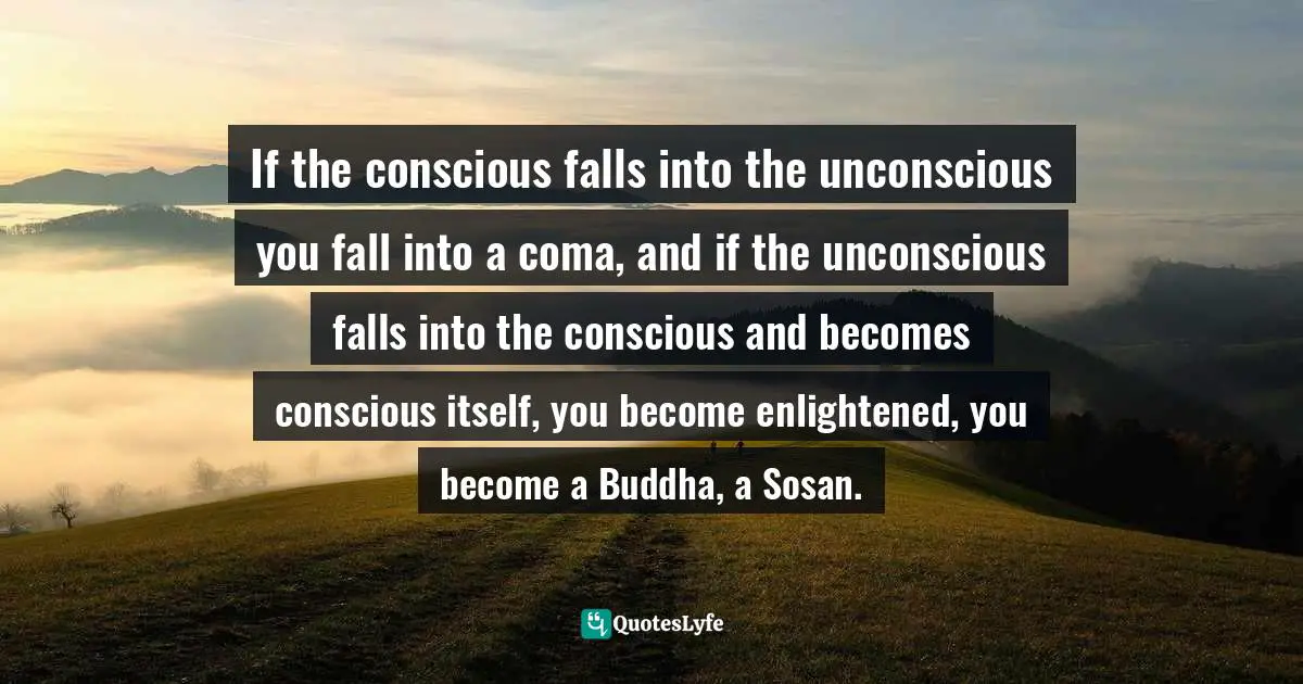 If the conscious falls into the unconscious you fall into a coma, and if the unconscious falls into the conscious and becomes conscious itself, you become enlightened, you become a Buddha, a Sosan.