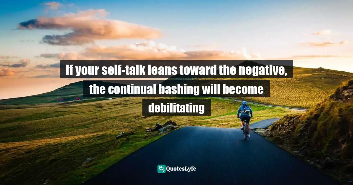 If your self-talk leans toward the negative, the continual bashing will become debilitating