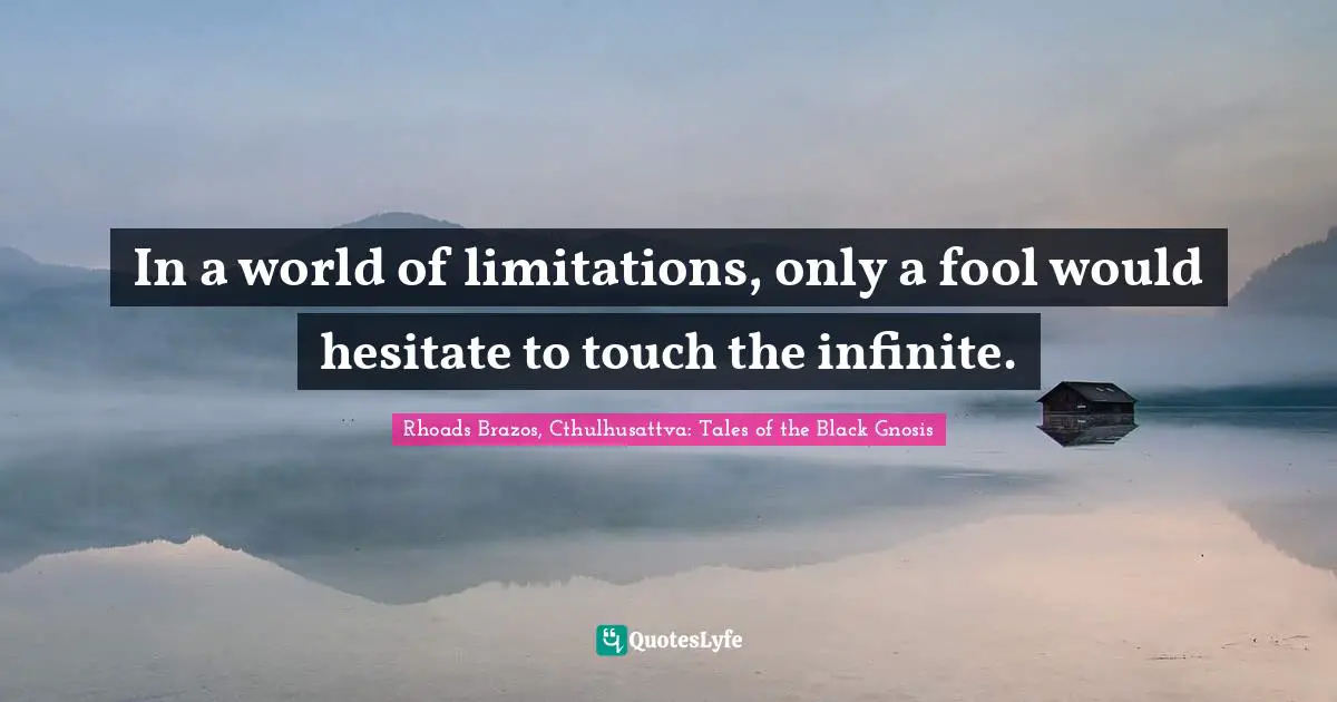 In a world of limitations, only a fool would hesitate to touch the infinite.