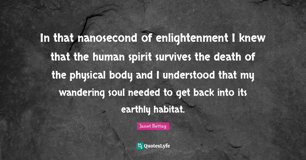 In that nanosecond of enlightenment I knew that the human spirit survives the death of the physical body and I understood that my wandering soul needed to get back into its earthly habitat.