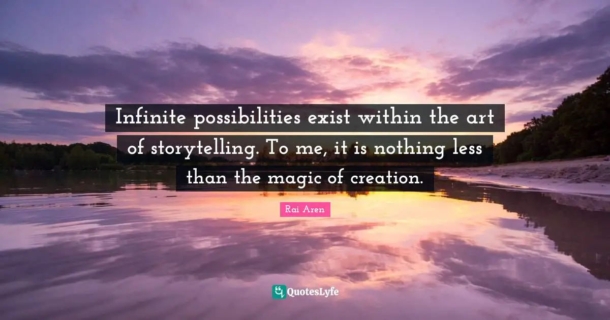 Infinite possibilities exist within the art of storytelling. To me, it is nothing less than the magic of creation.