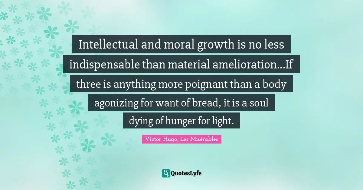 Intellectual and moral growth is no less indispensable than material amelioration...If three is anything more poignant than a body agonizing for want of bread, it is a soul dying of hunger for light.