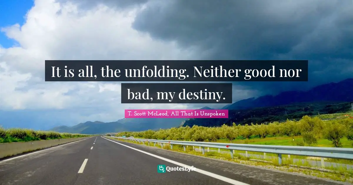 It is all, the unfolding. Neither good nor bad, my destiny.