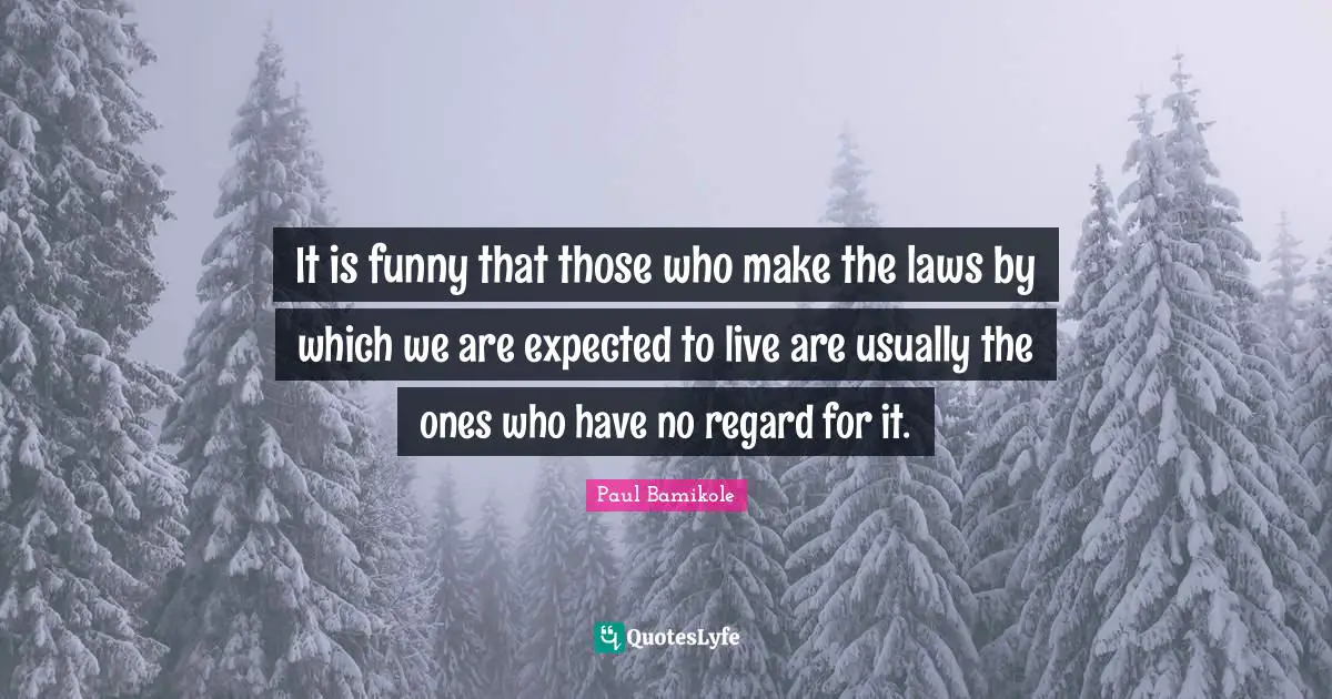 It is funny that those who make the laws by which we are expected to live are usually the ones who have no regard for it.
