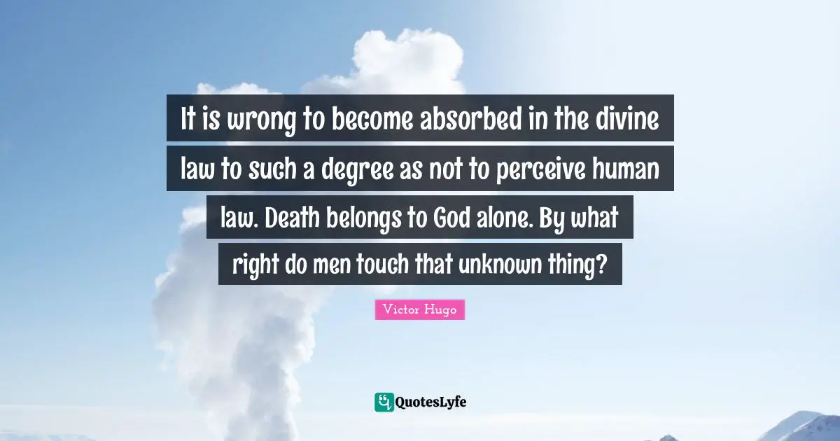 It is wrong to become absorbed in the divine law to such a degree as not to perceive human law. Death belongs to God alone. By what right do men touch that unknown thing?
