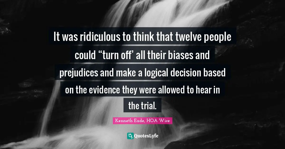 It was ridiculous to think that twelve people could “turn off’ all their biases and prejudices and make a logical decision based on the evidence they were allowed to hear in the trial.
