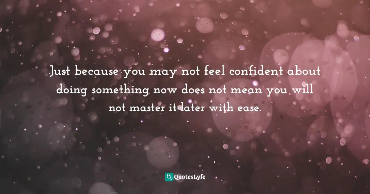 Just because you may not feel confident about doing something now does not mean you will not master it later with ease.