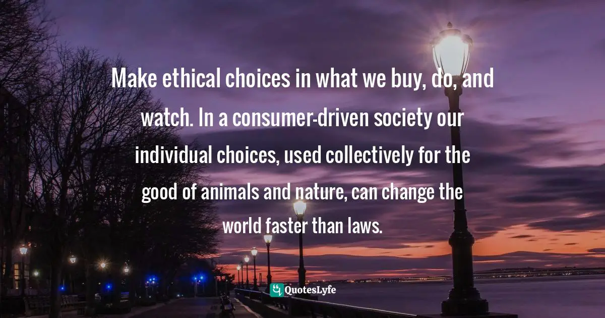Animal Rights Quotes: "Make ethical choices in what we buy, do, and watch. In a consumer-driven society our individual choices, used collectively for the good of animals and nature, can change the world faster than laws."
