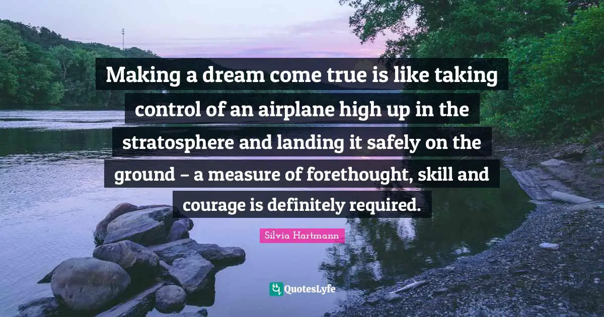 Silvia Hartmann Quotes: "Making a dream come true is like taking control of an airplane high up in the stratosphere and landing it safely on the ground – a measure of forethought, skill and courage is definitely required."