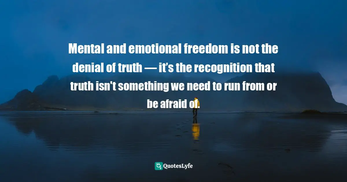 Mental and emotional freedom is not the denial of truth — it’s the recognition that truth isn't something we need to run from or be afraid of.