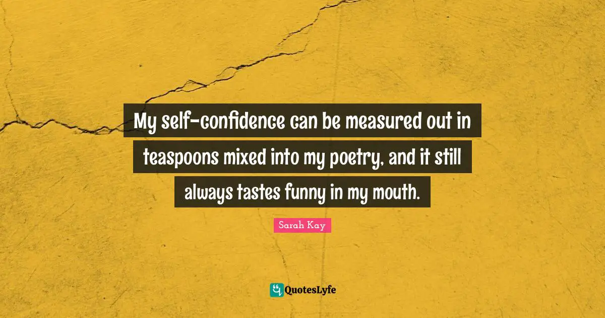 My self-confidence can be measured out in teaspoons mixed into my poetry, and it still always tastes funny in my mouth.