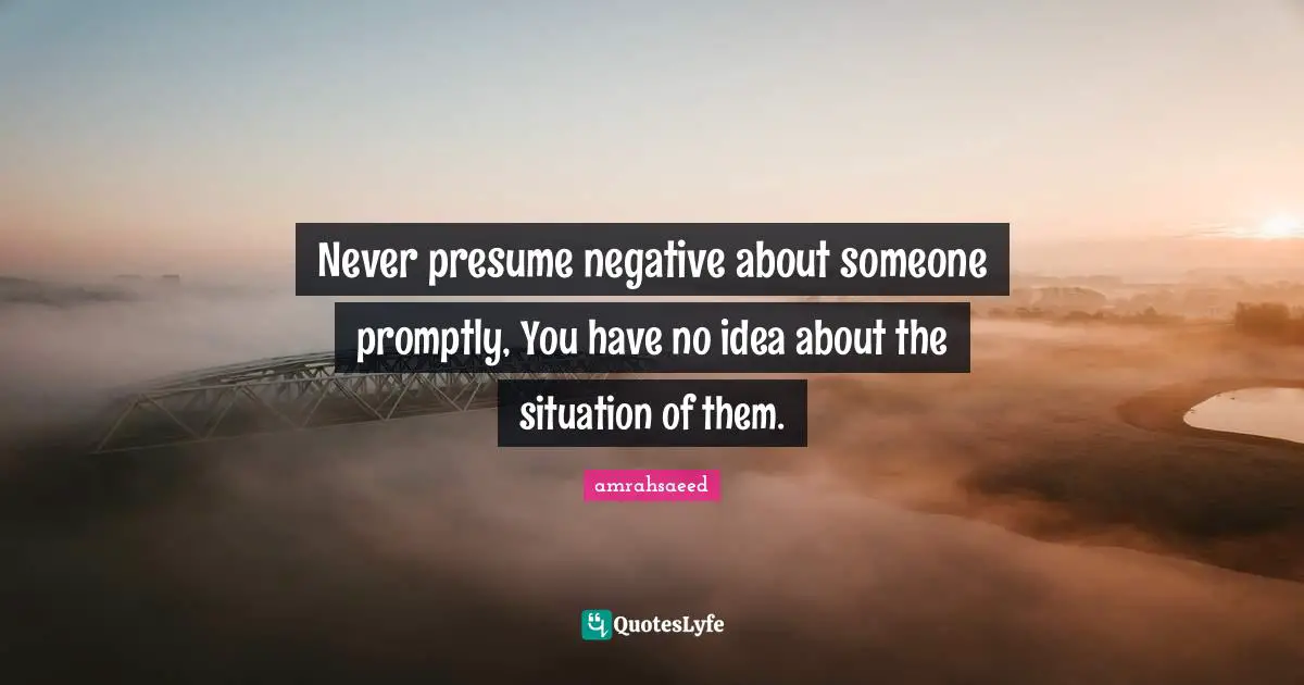 Never presume negative about someone promptly, You have no idea about the situation of them.