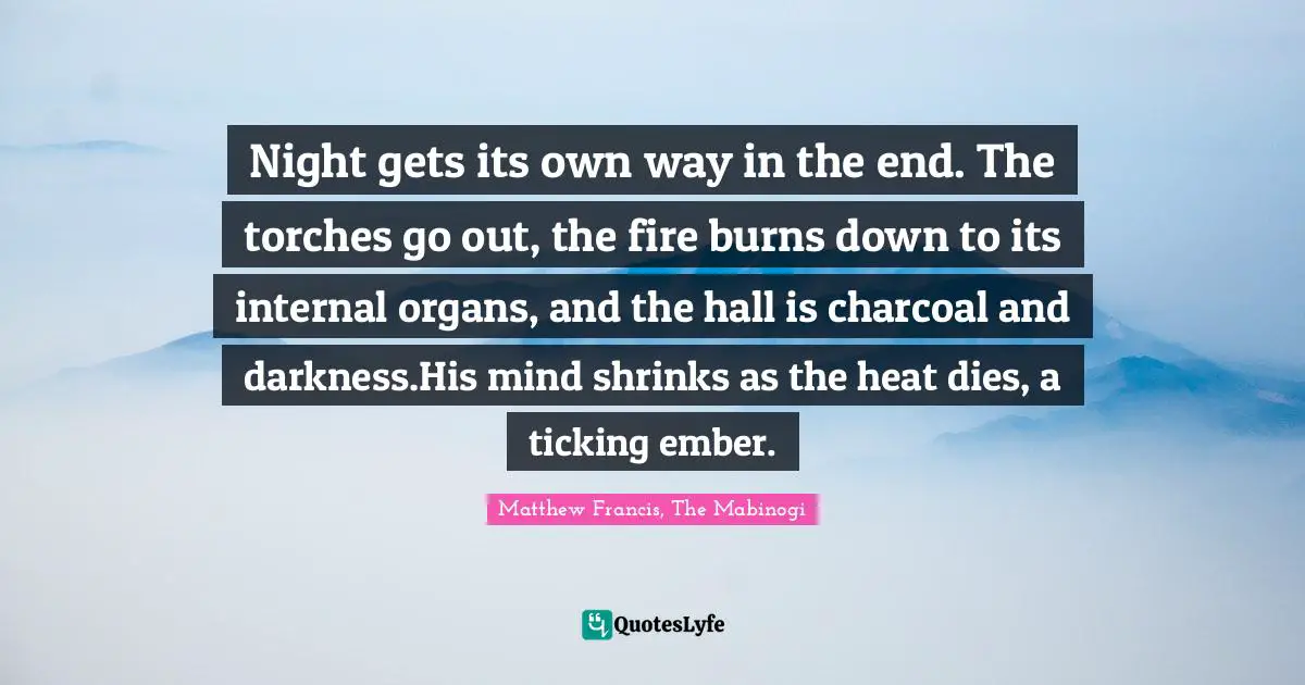 Night gets its own way in the end. The torches go out, the fire burns down to its internal organs, and the hall is charcoal and darkness.His mind shrinks as the heat dies, a ticking ember.