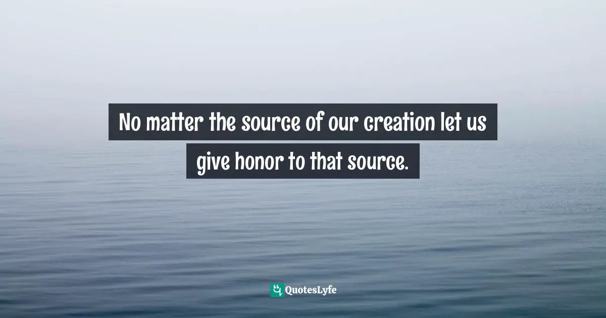 No matter the source of our creation let us give honor to that source.