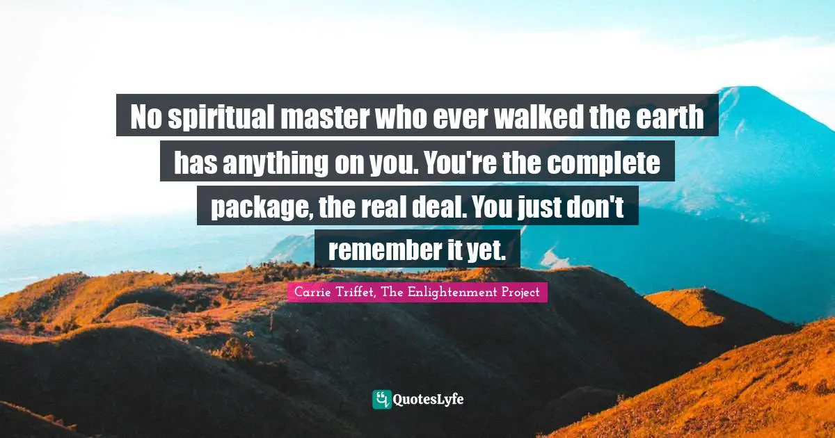 No spiritual master who ever walked the earth has anything on you. You're the complete package, the real deal. You just don't remember it yet.