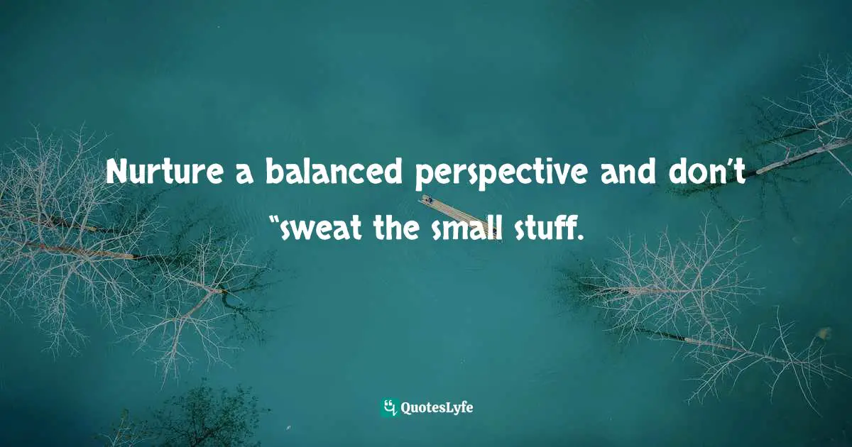 Nurture a balanced perspective and don’t “sweat the small stuff.