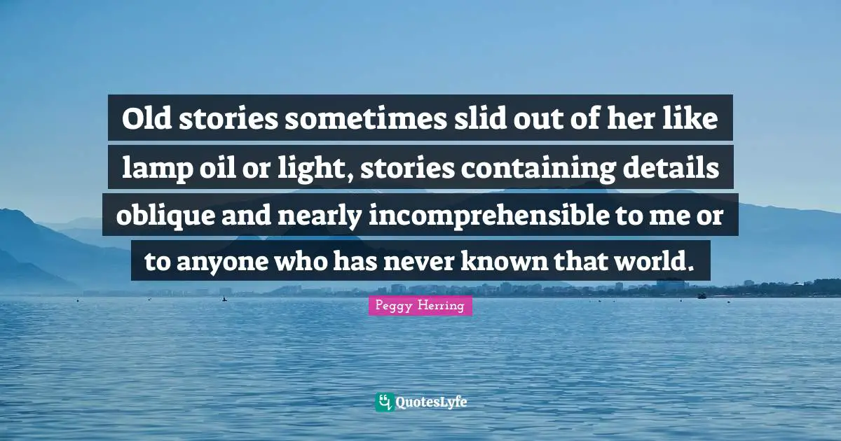 Old stories sometimes slid out of her like lamp oil or light, stories containing details oblique and nearly incomprehensible to me or to anyone who has never known that world.