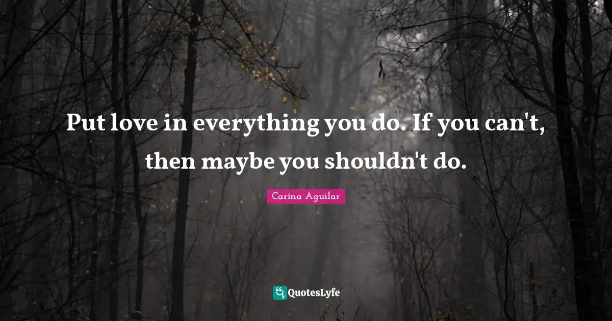 Put love in everything you do. If you can't, then maybe you shouldn't do.