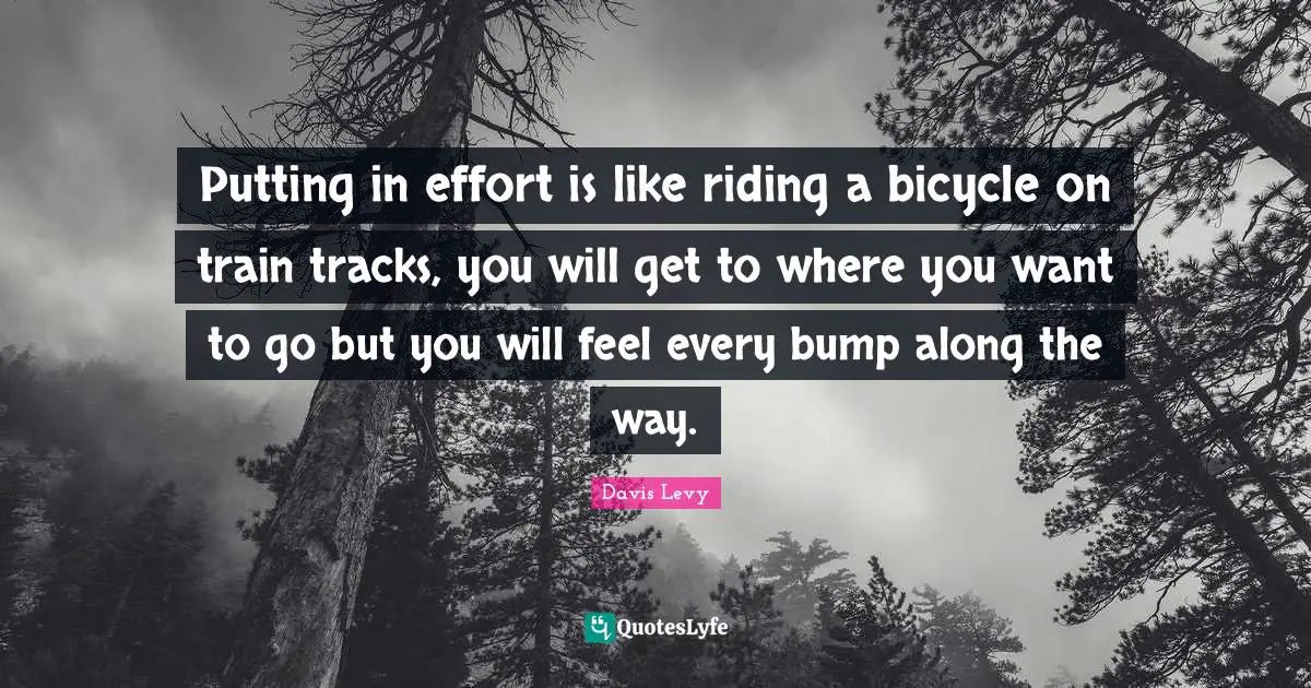 Putting in effort is like riding a bicycle on train tracks, you will get to where you want to go but you will feel every bump along the way.