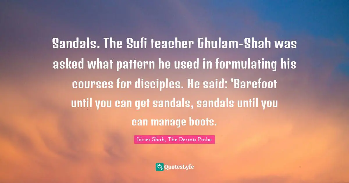 Sandals. The Sufi teacher Ghulam-Shah was asked what pattern he used in formulating his courses for disciples. He said: 'Barefoot until you can get sandals, sandals until you can manage boots.
