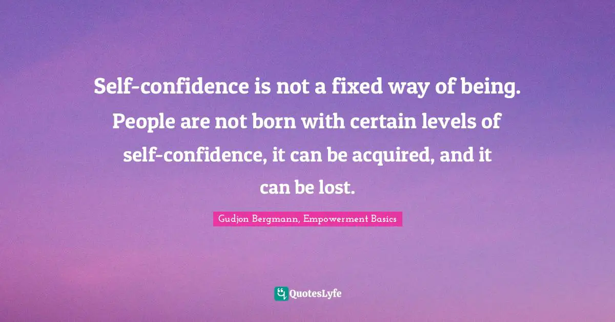 Self-confidence is not a fixed way of being. People are not born with certain levels of self-confidence, it can be acquired, and it can be lost.