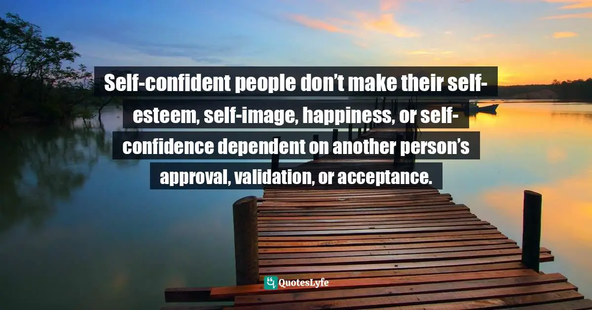 Self-confident people don’t make their self-esteem, self-image, happiness, or self-confidence dependent on another person’s approval, validation, or acceptance.