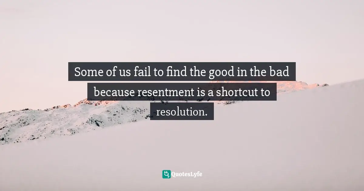 Some of us fail to find the good in the bad because resentment is a shortcut to resolution.