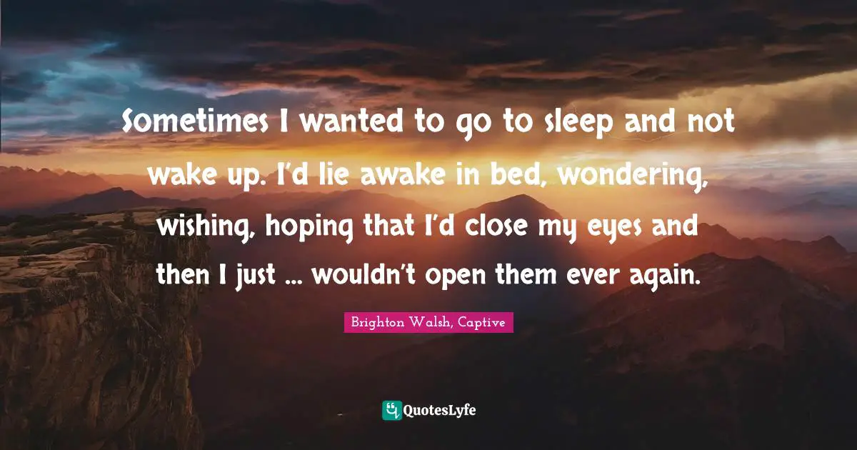 Sometimes I wanted to go to sleep and not wake up. I’d lie awake in bed, wondering, wishing, hoping that I’d close my eyes and then I just … wouldn’t open them ever again.