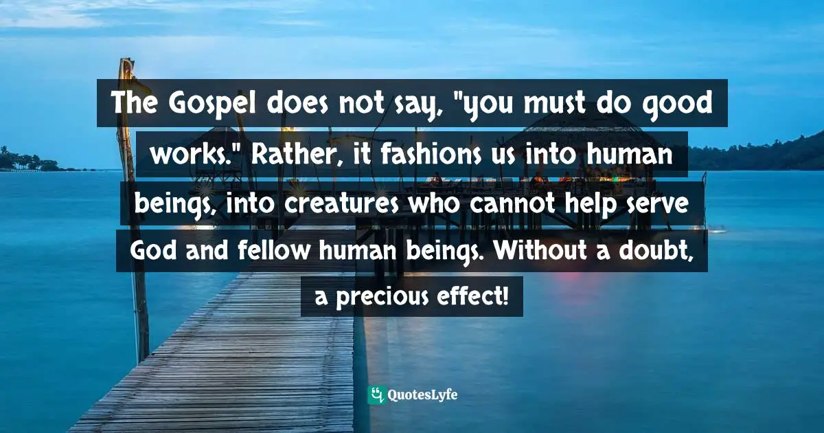 C. F. W. Walther Quotes: "The Gospel does not say, "you must do good works." Rather, it fashions us into human beings, into creatures who cannot help serve God and fellow human beings. Without a doubt, a precious effect!"