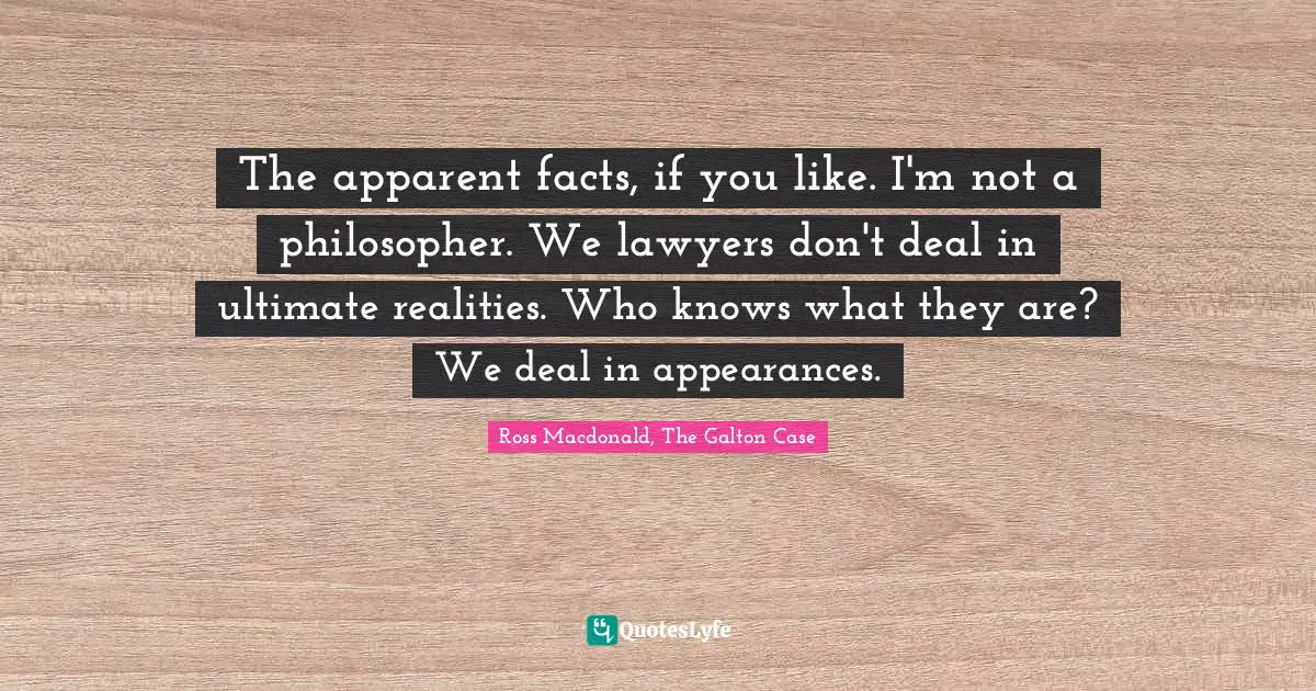 The apparent facts, if you like. I'm not a philosopher. We lawyers don't deal in ultimate realities. Who knows what they are? We deal in appearances.